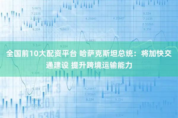 全国前10大配资平台 哈萨克斯坦总统：将加快交通建设 提升跨境运输能力