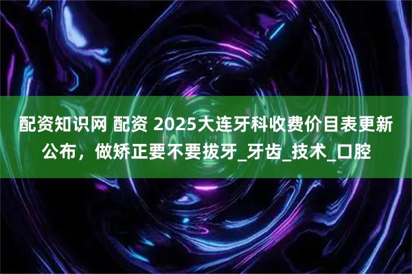 配资知识网 配资 2025大连牙科收费价目表更新公布，做矫正要不要拔牙_牙齿_技术_口腔