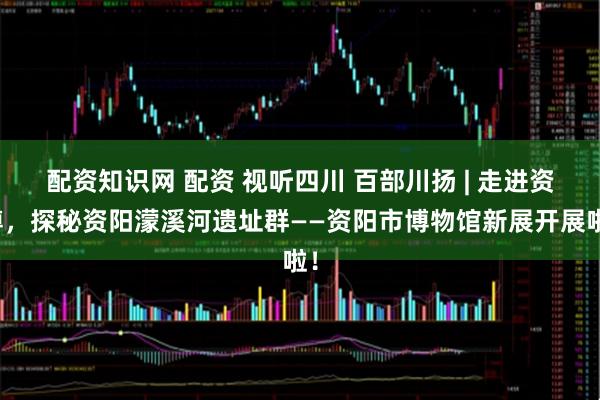 配资知识网 配资 视听四川 百部川扬 | 走进资博，探秘资阳濛溪河遗址群——资阳市博物馆新展开展啦！