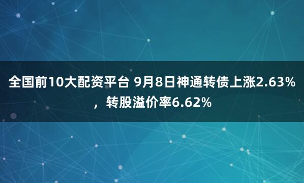 全国前10大配资平台 9月8日神通转债上涨2.63%，转股溢价率6.62%